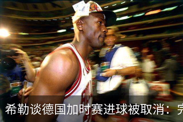 希勒谈德国加时赛进球被取消：完全不同意判罚，只是轻微碰到门将