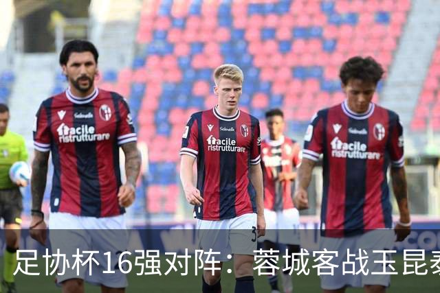 足协杯16强对阵：蓉城客战玉昆泰山战三镇 国安遭遇中乙队